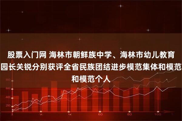 股票入门网 海林市朝鲜族中学、海林市幼儿教育中心园长关锐分别获评全省民族团结进步模范集体和模范个人