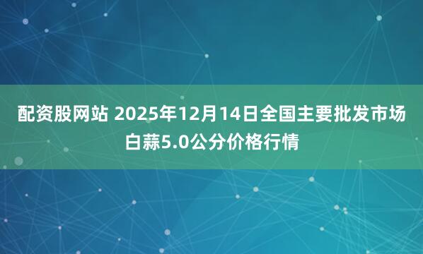 配资股网站 2025年12月14日全国主要批发市场白蒜5.0公分价格行情