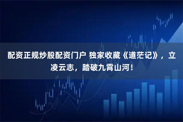 配资正规炒股配资门户 独家收藏《道茫记》，立凌云志，踏破九霄山河！