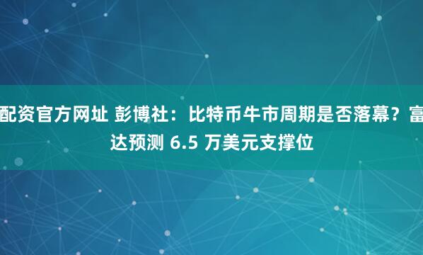 配资官方网址 彭博社：比特币牛市周期是否落幕？富达预测 6.5 万美元支撑位