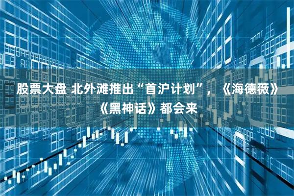 股票大盘 北外滩推出“首沪计划”，《海德薇》《黑神话》都会来
