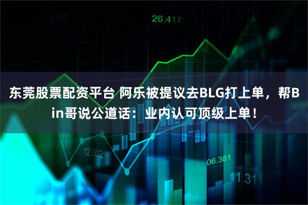 东莞股票配资平台 阿乐被提议去BLG打上单，帮Bin哥说公道话：业内认可顶级上单！