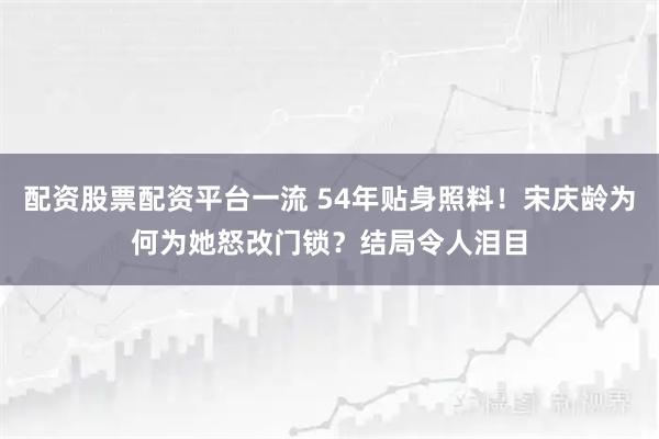 配资股票配资平台一流 54年贴身照料！宋庆龄为何为她怒改门锁？结局令人泪目