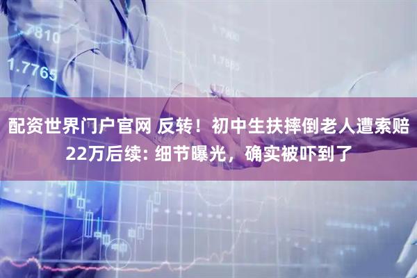 配资世界门户官网 反转！初中生扶摔倒老人遭索赔22万后续: 细节曝光，确实被吓到了