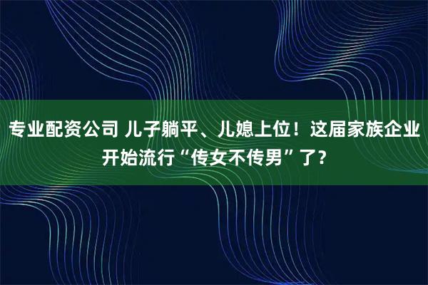 专业配资公司 儿子躺平、儿媳上位！这届家族企业开始流行“传女不传男”了？