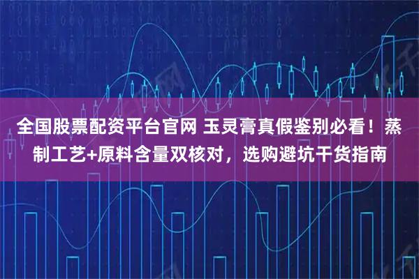 全国股票配资平台官网 玉灵膏真假鉴别必看！蒸制工艺+原料含量双核对，选购避坑干货指南