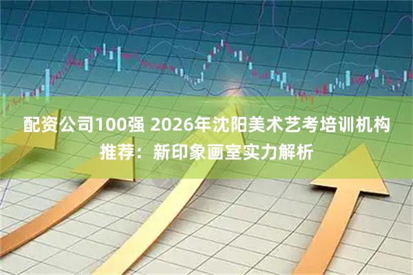 配资公司100强 2026年沈阳美术艺考培训机构推荐:新印象画室实力解析