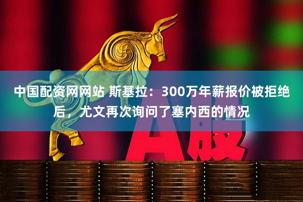 中国配资网网站 斯基拉：300万年薪报价被拒绝后，尤文再次询问了塞内西的情况