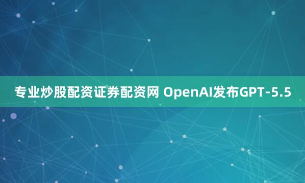 专业炒股配资证券配资网 OpenAI发布GPT-5.5